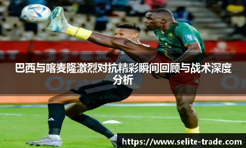 jiuyou.com巴西与喀麦隆激烈对抗精彩瞬间回顾与战术深度分析